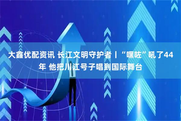 大鑫优配资讯 长江文明守护者丨“嘿咗”吼了44年 他把川江号子唱到国际舞台