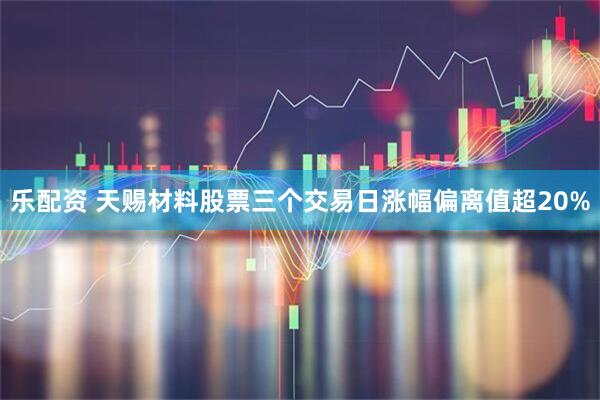 乐配资 天赐材料股票三个交易日涨幅偏离值超20%