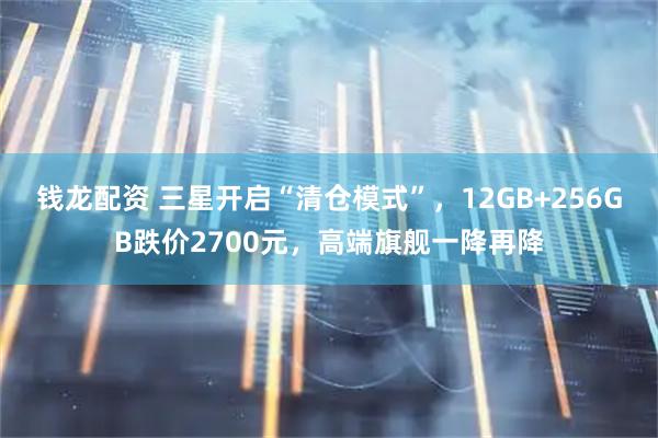 钱龙配资 三星开启“清仓模式”，12GB+256GB跌价2700元，高端旗舰一降再降