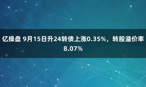 亿操盘 9月15日升24转债上涨0.35%，转股溢价率8.07%