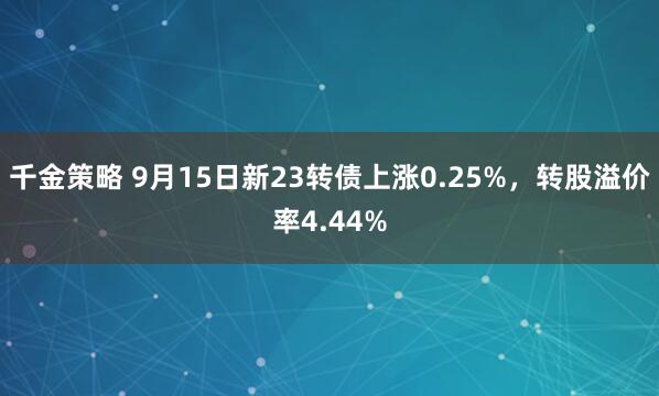 千金策略 9月15日新23转债上涨0.25%，转股溢价率4.44%