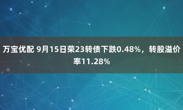 万宝优配 9月15日荣23转债下跌0.48%，转股溢价率11.28%