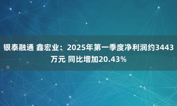 银泰融通 鑫宏业：2025年第一季度净利润约3443万元 同比增加20.43%