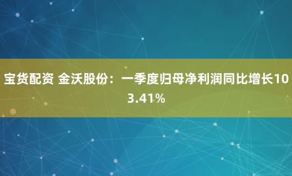 宝货配资 金沃股份：一季度归母净利润同比增长103.41%