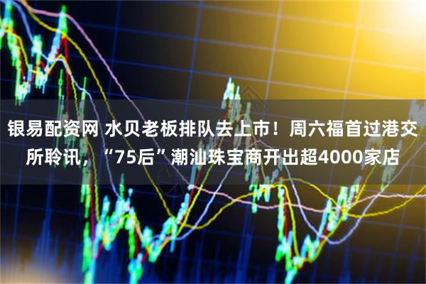 银易配资网 水贝老板排队去上市！周六福首过港交所聆讯，“75后”潮汕珠宝商开出超4000家店
