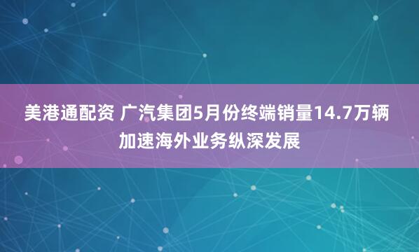 美港通配资 广汽集团5月份终端销量14.7万辆 加速海外业务纵深发展