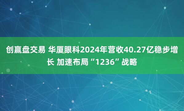 创赢盘交易 华厦眼科2024年营收40.27亿稳步增长 加速布局“1236”战略