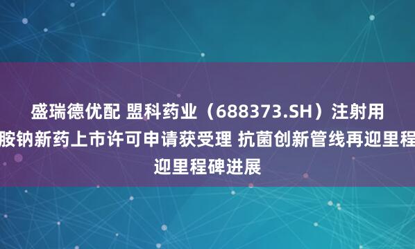盛瑞德优配 盟科药业（688373.SH）注射用康替唑胺钠新药上市许可申请获受理 抗菌创新管线再迎里程碑进展