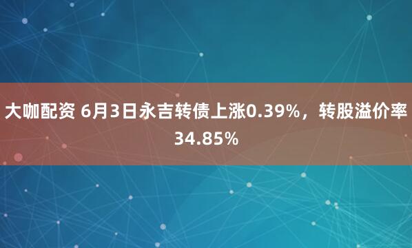 大咖配资 6月3日永吉转债上涨0.39%，转股溢价率34.85%