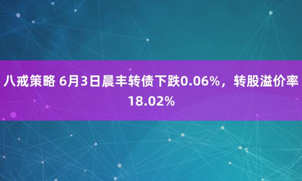 八戒策略 6月3日晨丰转债下跌0.06%，转股溢价率18.02%