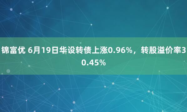 锦富优 6月19日华设转债上涨0.96%，转股溢价率30.45%