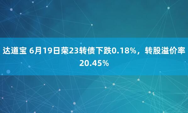 达道宝 6月19日荣23转债下跌0.18%，转股溢价率20.45%