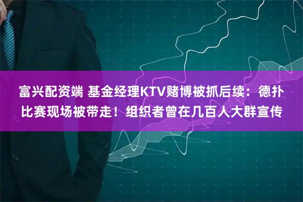 富兴配资端 基金经理KTV赌博被抓后续：德扑比赛现场被带走！组织者曾在几百人大群宣传