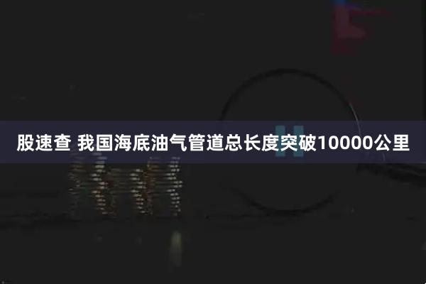 股速查 我国海底油气管道总长度突破10000公里