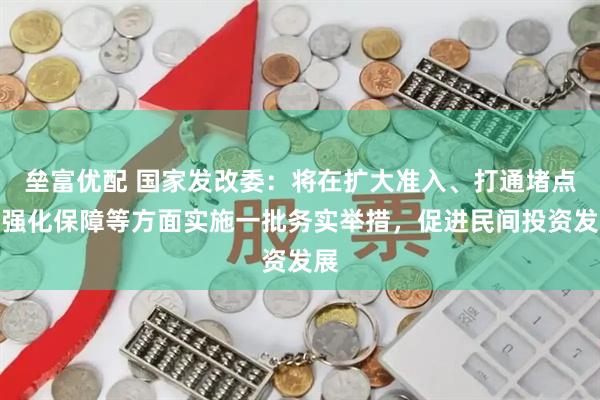 垒富优配 国家发改委：将在扩大准入、打通堵点、强化保障等方面实施一批务实举措，促进民间投资发展
