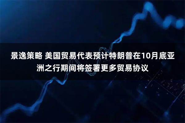 景逸策略 美国贸易代表预计特朗普在10月底亚洲之行期间将签署更多贸易协议