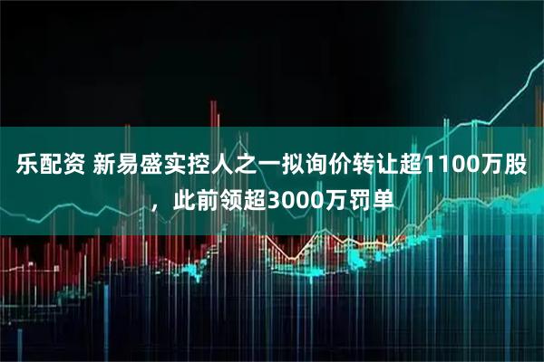 乐配资 新易盛实控人之一拟询价转让超1100万股，此前领超3000万罚单