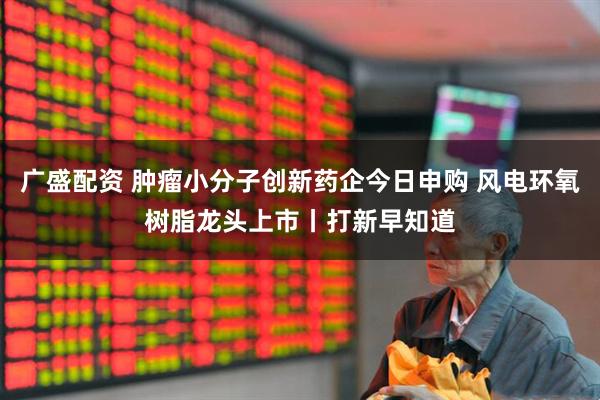 广盛配资 肿瘤小分子创新药企今日申购 风电环氧树脂龙头上市丨打新早知道
