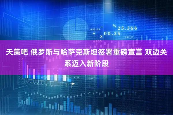 天策吧 俄罗斯与哈萨克斯坦签署重磅宣言 双边关系迈入新阶段