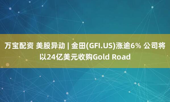 万宝配资 美股异动 | 金田(GFI.US)涨逾6% 公司将以24亿美元收购Gold Road
