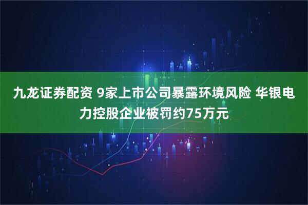 九龙证券配资 9家上市公司暴露环境风险 华银电力控股企业被罚约75万元
