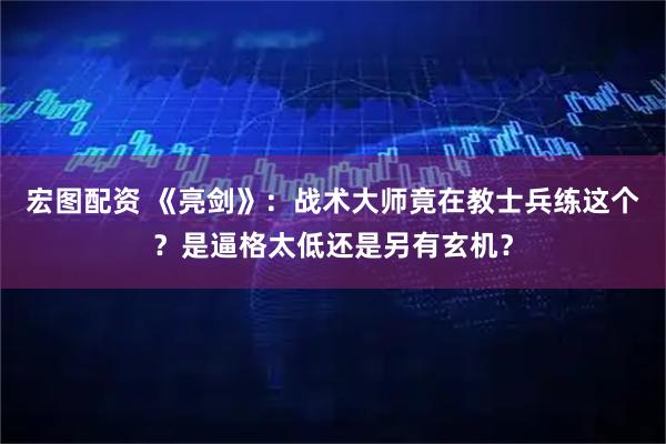 宏图配资 《亮剑》：战术大师竟在教士兵练这个？是逼格太低还是另有玄机？