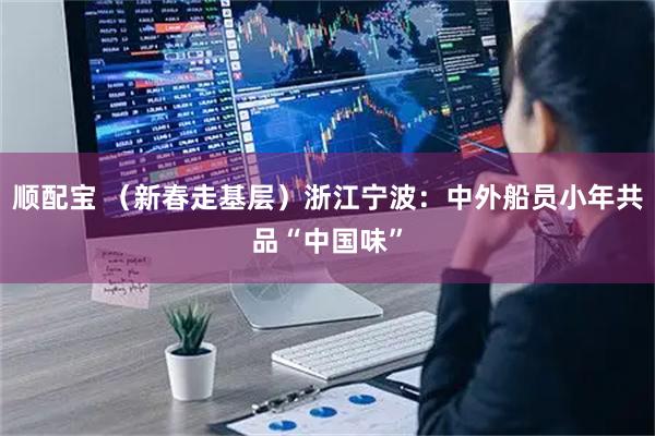 顺配宝 （新春走基层）浙江宁波：中外船员小年共品“中国味”