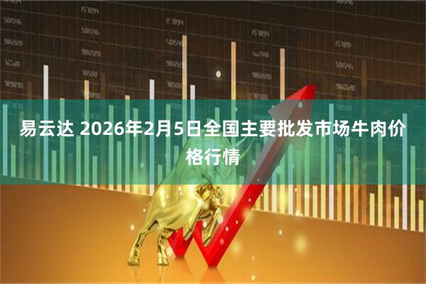 易云达 2026年2月5日全国主要批发市场牛肉价格行情