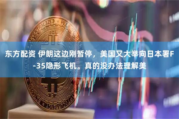 东方配资 伊朗这边刚暂停，美国又大举向日本署F-35隐形飞机。真的没办法理解美