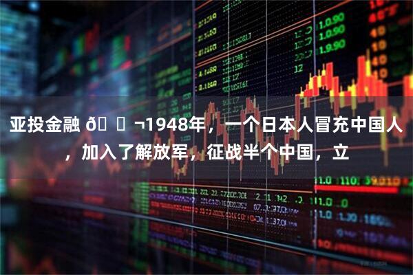亚投金融 🌬1948年，一个日本人冒充中国人，加入了解放军，征战半个中国，立