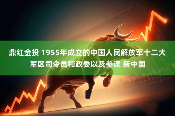 鼎红金投 1955年成立的中国人民解放军十二大军区司令员和政委以及参谋 新中国