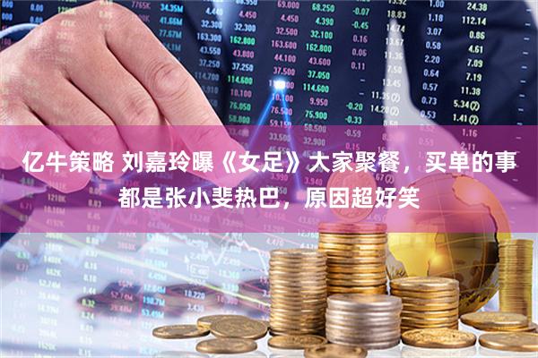 亿牛策略 刘嘉玲曝《女足》大家聚餐，买单的事都是张小斐热巴，原因超好笑