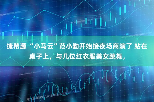 捷希源 “小马云”范小勤开始接夜场商演了 站在桌子上，与几位红衣服美女跳舞，